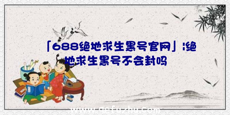 「688绝地求生黑号官网」|绝地求生黑号不会封吗